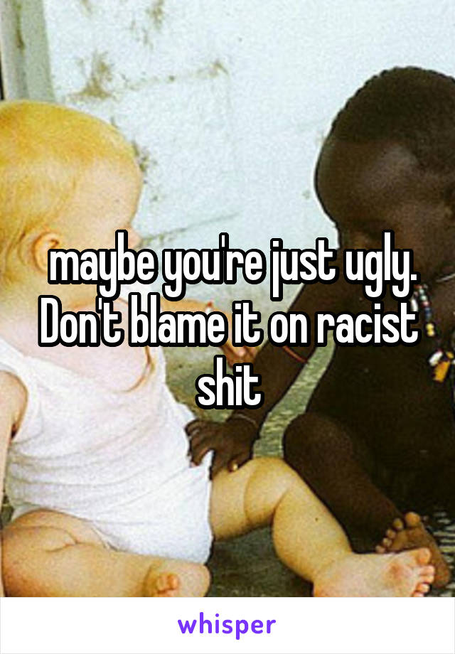 maybe you're just ugly. Don't blame it on racist shit