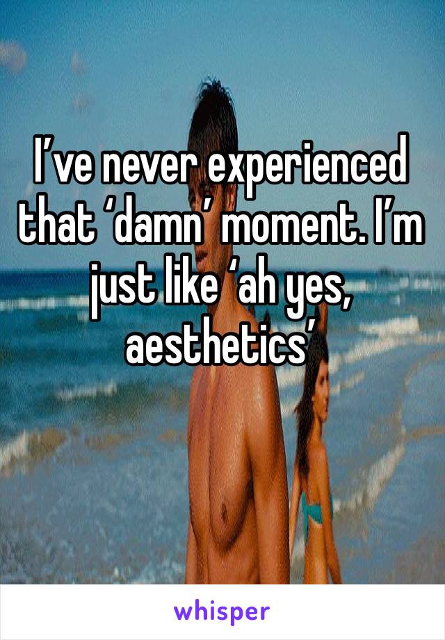 I’ve never experienced that ‘damn’ moment. I’m just like ‘ah yes, aesthetics’
