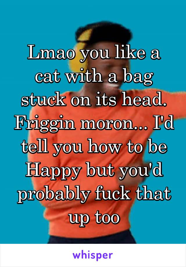 Lmao you like a cat with a bag stuck on its head. Friggin moron... I'd tell you how to be Happy but you'd probably fuck that up too