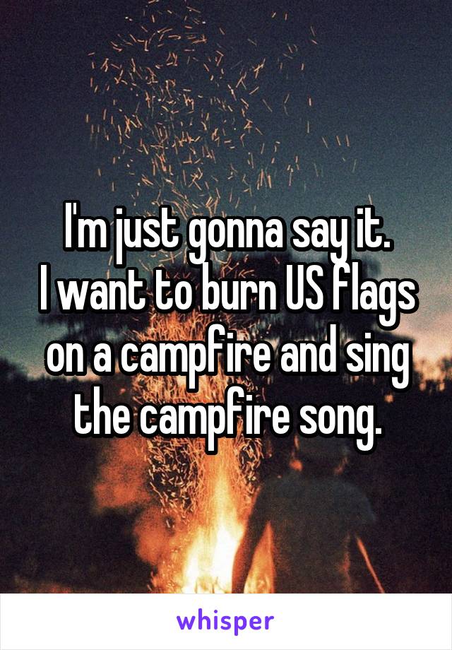 I'm just gonna say it.
I want to burn US flags on a campfire and sing the campfire song.