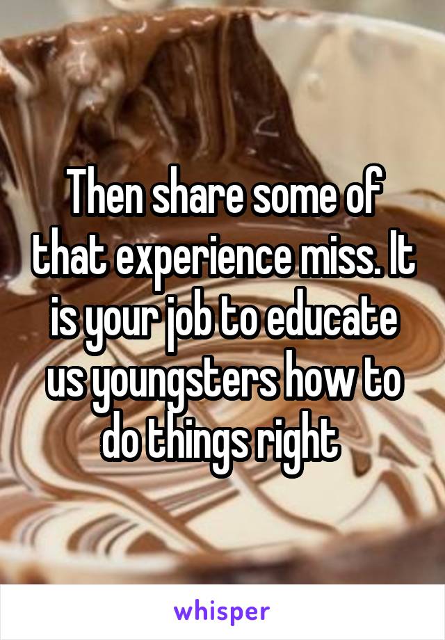 Then share some of that experience miss. It is your job to educate us youngsters how to do things right 