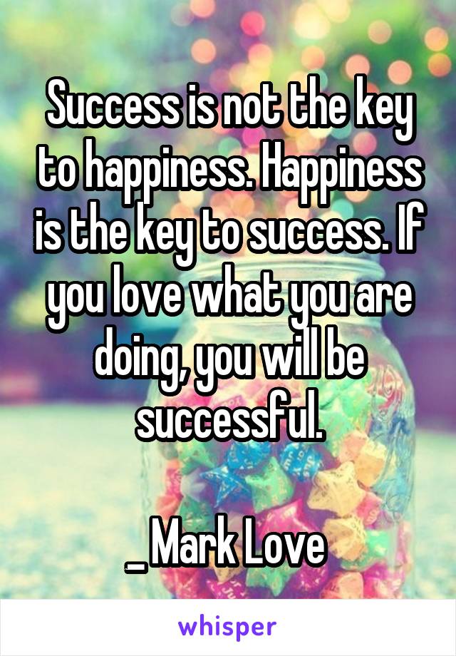 Success is not the key to happiness. Happiness is the key to success. If you love what you are doing, you will be successful.

_ Mark Love 