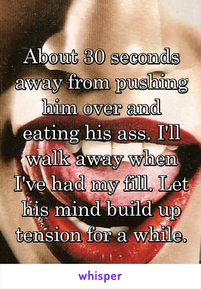 About 30 seconds away from pushing him over and eating his ass. I'll walk away when I've had my fill. Let his mind build up tension for a while.