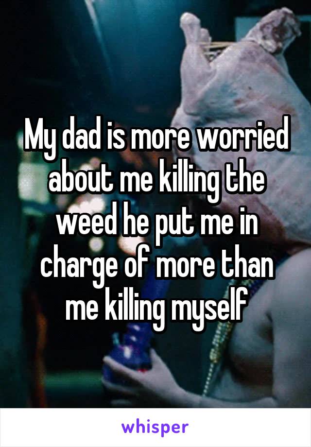 My dad is more worried about me killing the weed he put me in charge of more than me killing myself