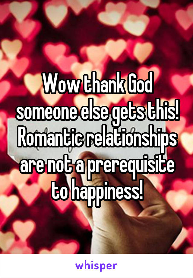 Wow thank God someone else gets this! Romantic relationships are not a prerequisite to happiness!