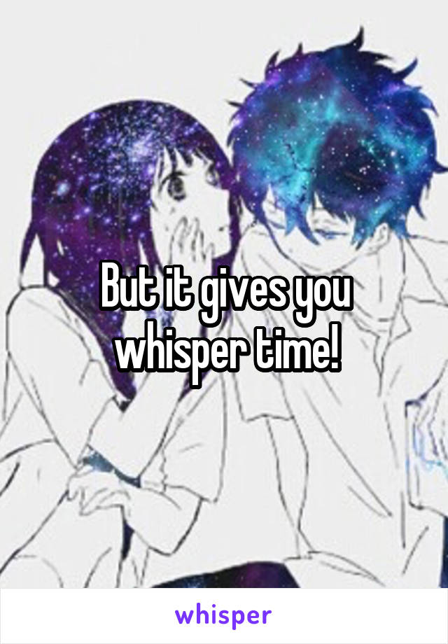 But it gives you whisper time!