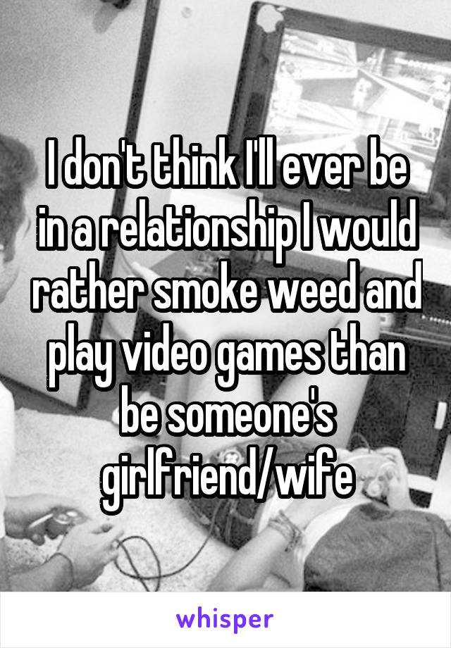 I don't think I'll ever be in a relationship I would rather smoke weed and play video games than be someone's girlfriend/wife