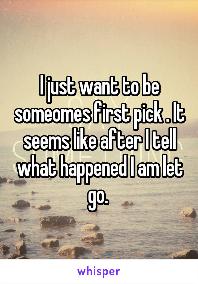 I just want to be someomes first pick . It seems like after I tell what happened I am let go. 