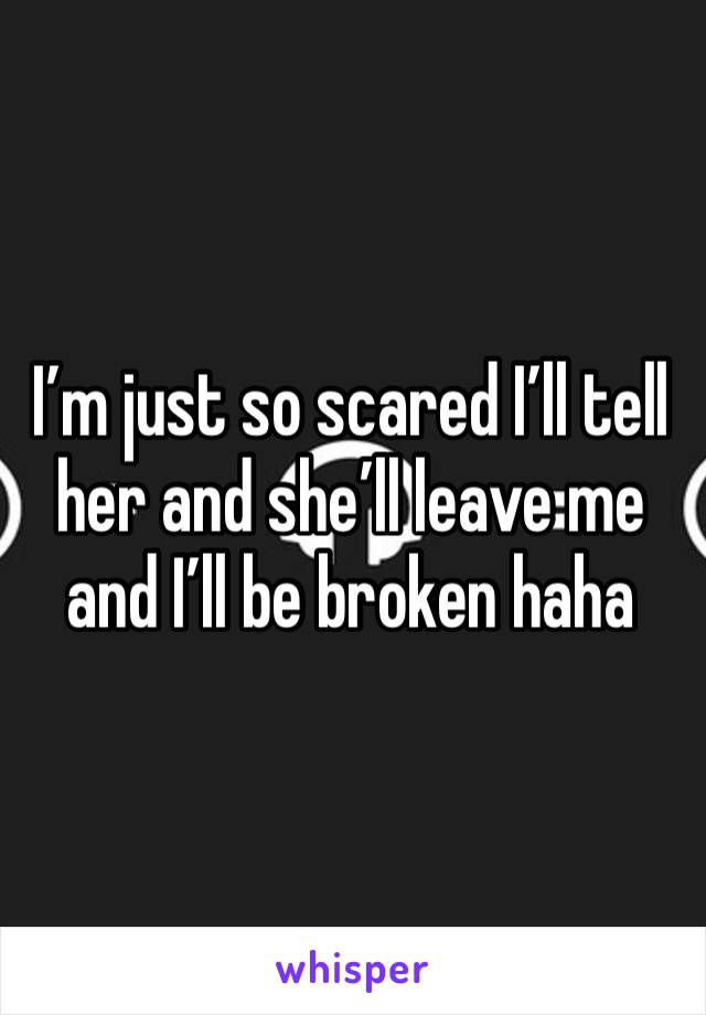 I’m just so scared I’ll tell her and she’ll leave me and I’ll be broken haha