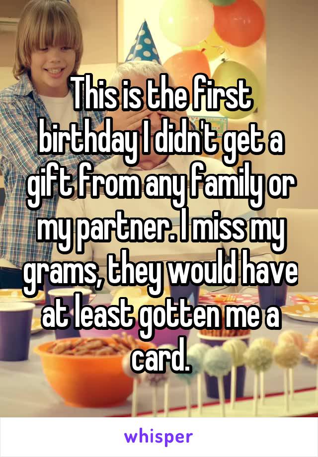This is the first birthday I didn't get a gift from any family or my partner. I miss my grams, they would have at least gotten me a card.