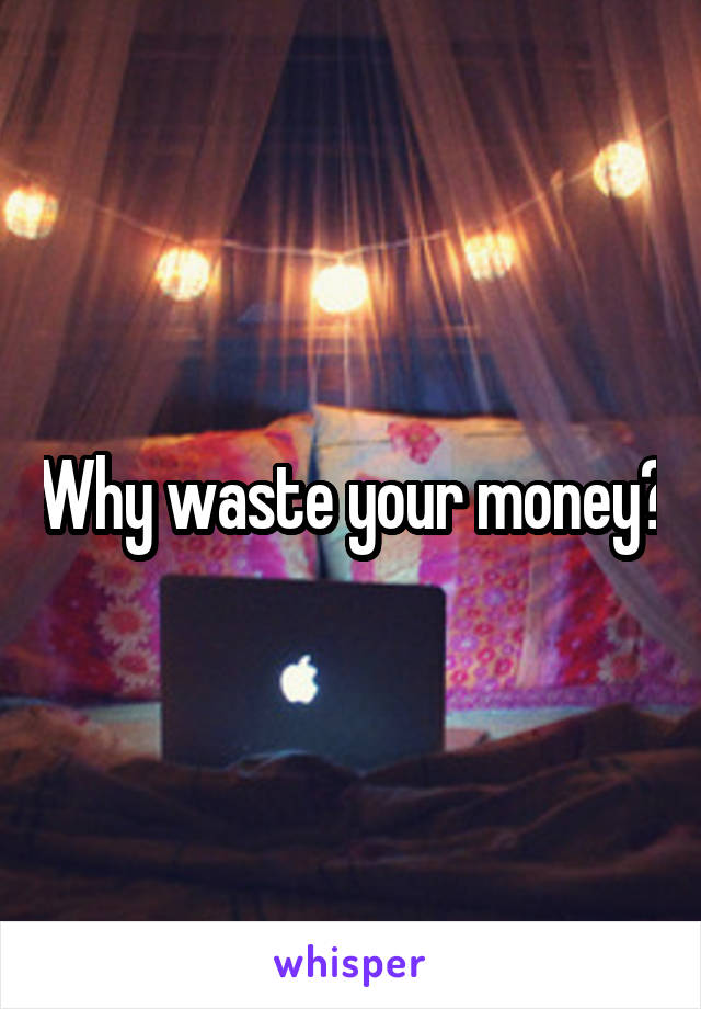 Why waste your money?