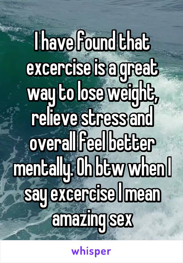 I have found that excercise is a great way to lose weight, relieve stress and overall feel better mentally. Oh btw when I say excercise I mean amazing sex