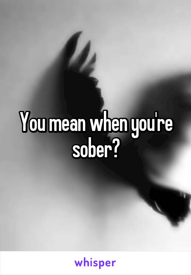 You mean when you're sober?