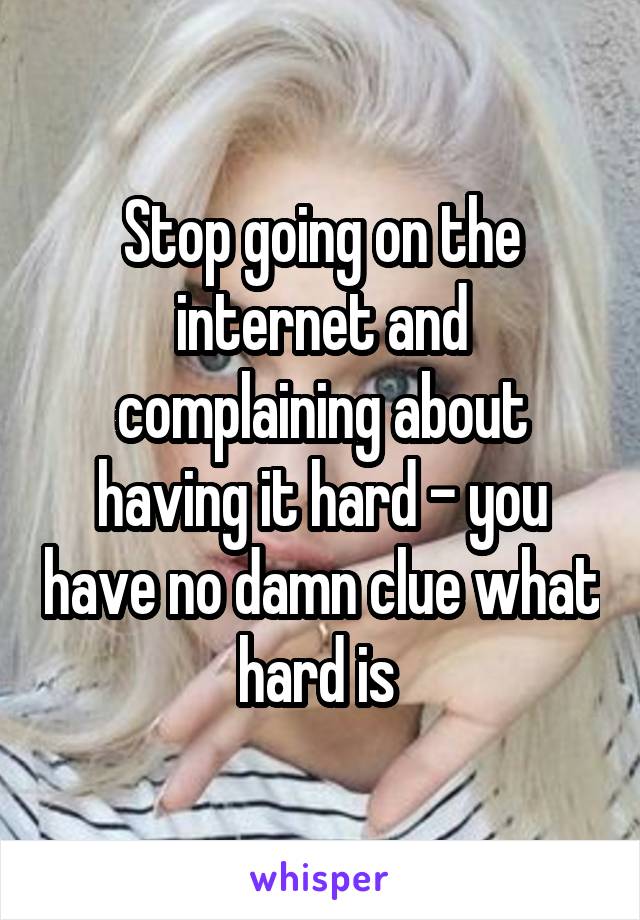Stop going on the internet and complaining about having it hard - you have no damn clue what hard is 