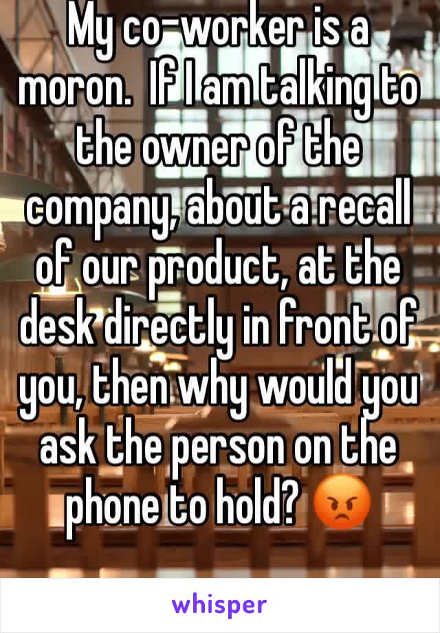 My co-worker is a moron.  If I am talking to the owner of the company, about a recall of our product, at the desk directly in front of you, then why would you ask the person on the phone to hold? 😡