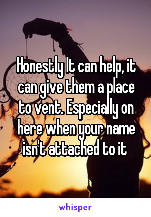 Honestly It can help, it can give them a place to vent. Especially on here when your name isn't attached to it 