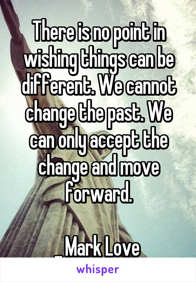 There is no point in wishing things can be different. We cannot change the past. We can only accept the change and move forward.

_ Mark Love 