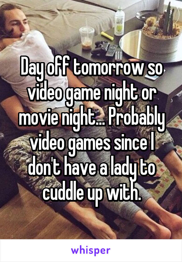 Day off tomorrow so video game night or movie night... Probably video games since I don't have a lady to cuddle up with.