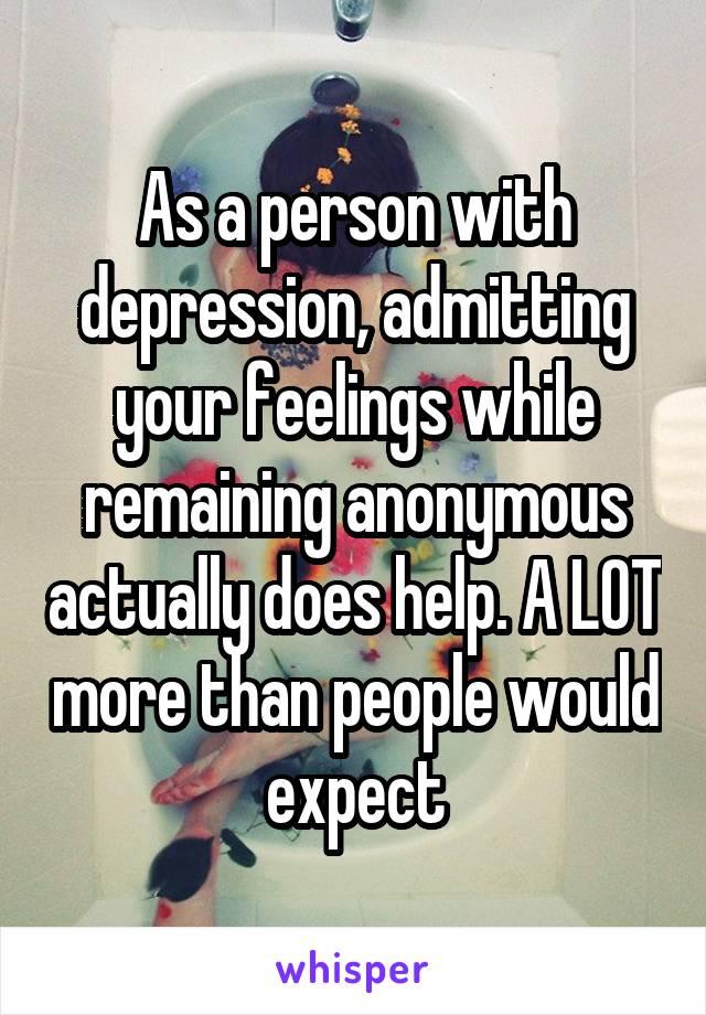 As a person with depression, admitting your feelings while remaining anonymous actually does help. A LOT more than people would expect