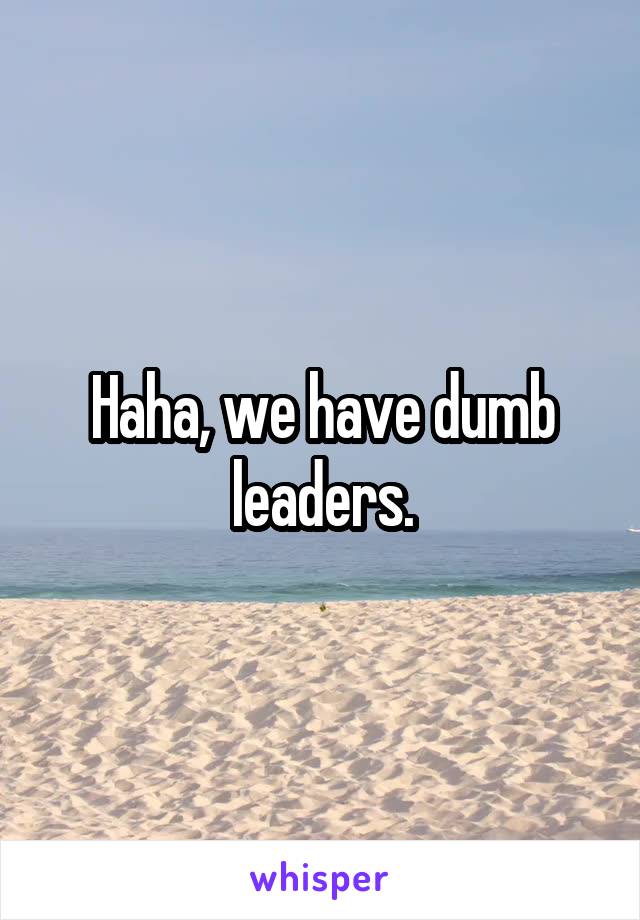 Haha, we have dumb leaders.