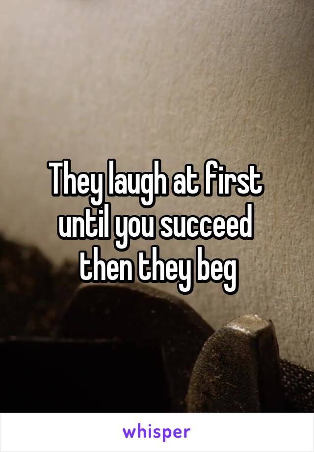 They laugh at first 
until you succeed 
then they beg