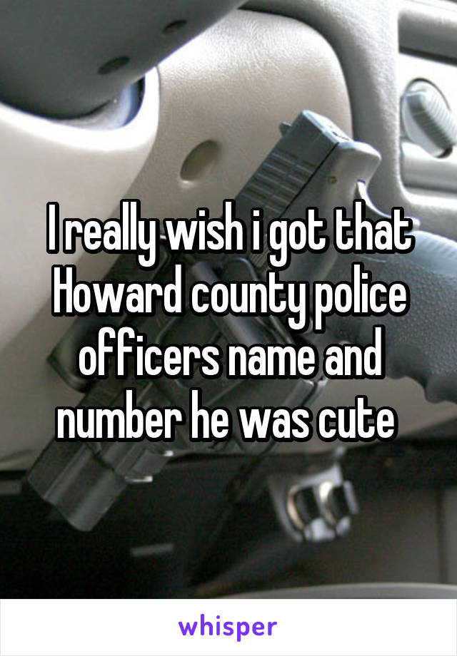 I really wish i got that Howard county police officers name and number he was cute 