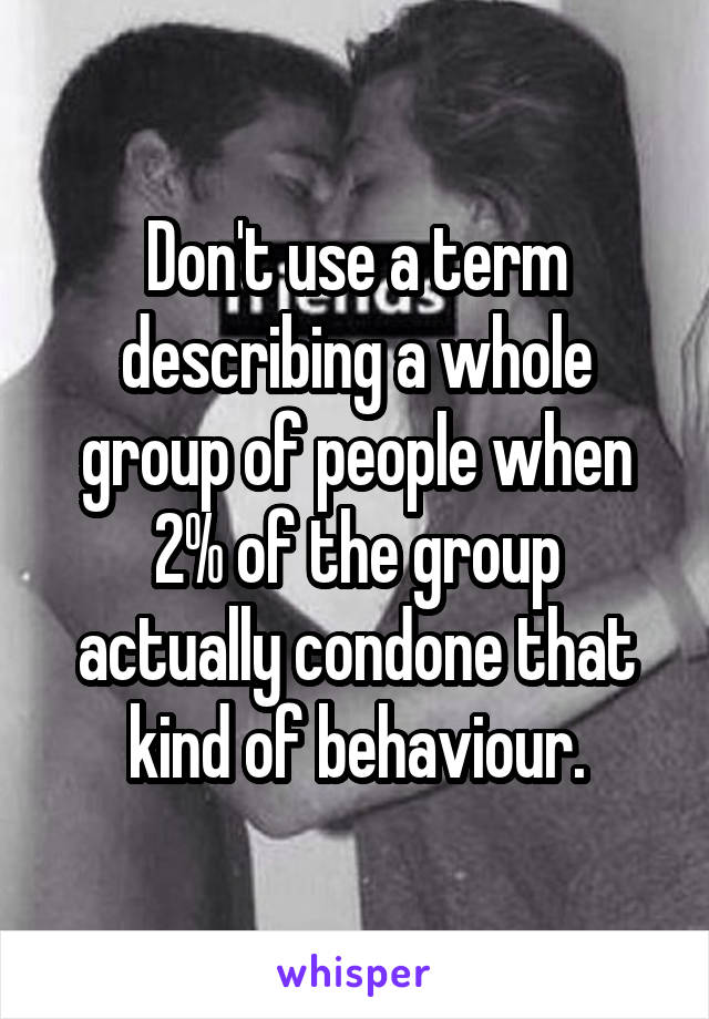 Don't use a term describing a whole group of people when 2% of the group actually condone that kind of behaviour.