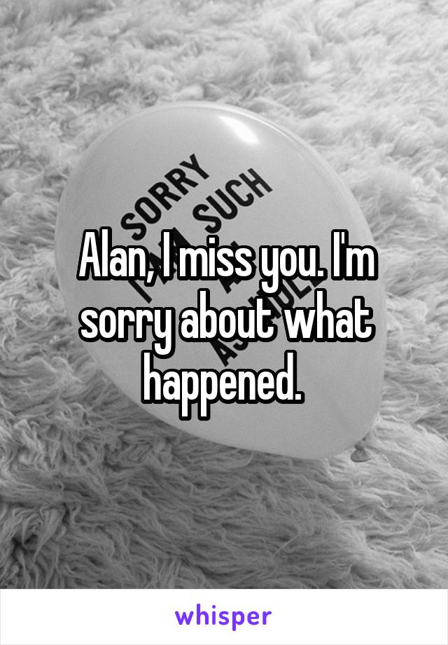 Alan, I miss you. I'm sorry about what happened. 