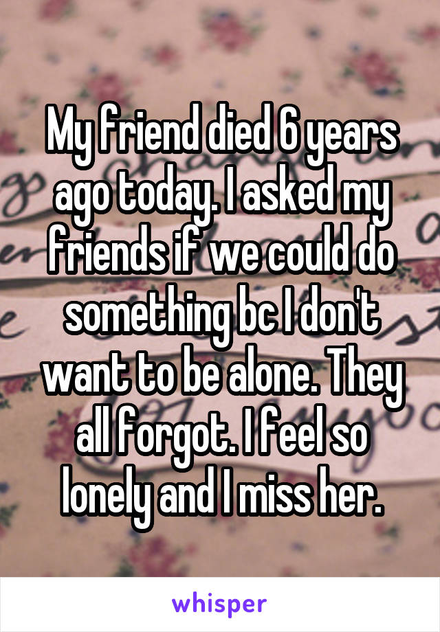 My friend died 6 years ago today. I asked my friends if we could do something bc I don't want to be alone. They all forgot. I feel so lonely and I miss her.