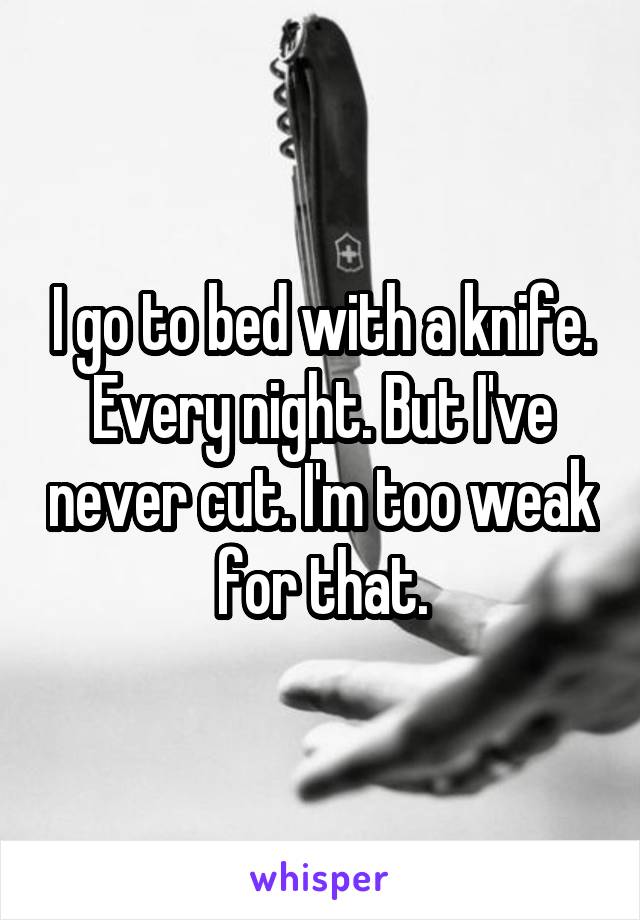 I go to bed with a knife. Every night. But I've never cut. I'm too weak for that.
