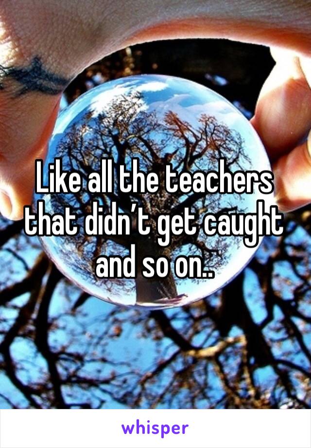 Like all the teachers that didn’t get caught and so on..