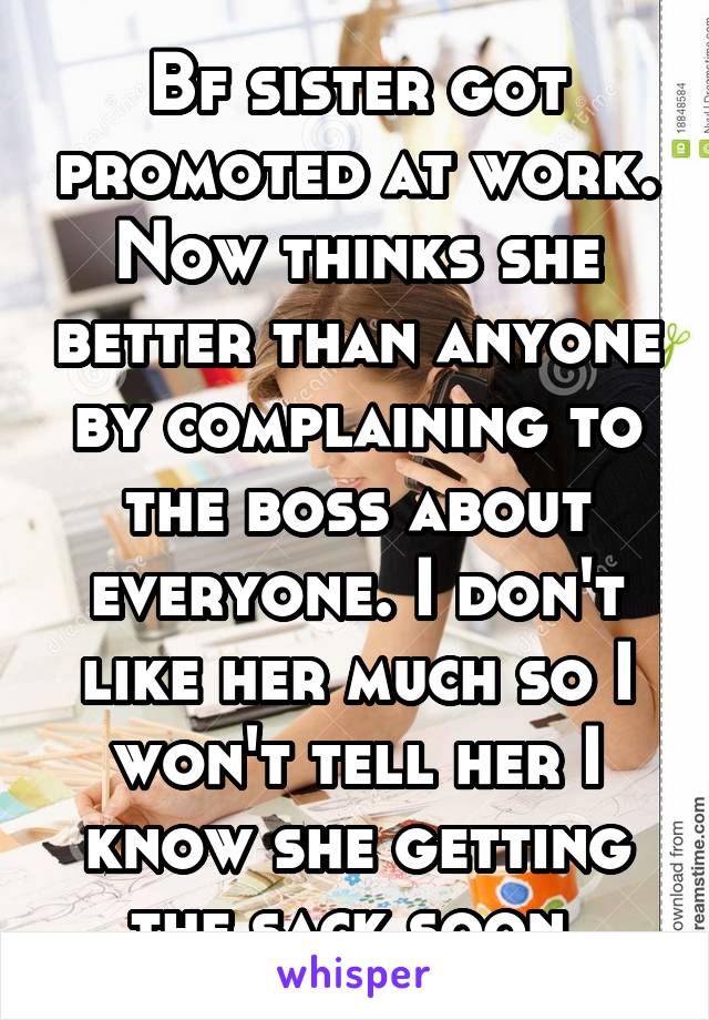 Bf sister got promoted at work. Now thinks she better than anyone by complaining to the boss about everyone. I don't like her much so I won't tell her I know she getting the sack soon.