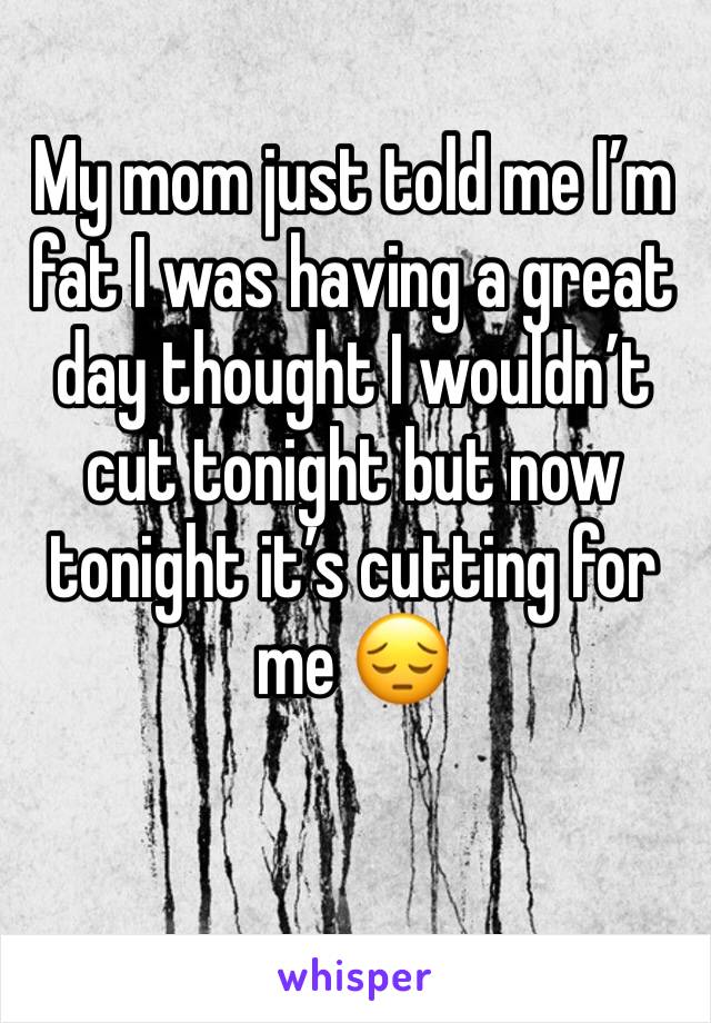 My mom just told me I’m fat I was having a great day thought I wouldn’t cut tonight but now tonight it’s cutting for me 😔