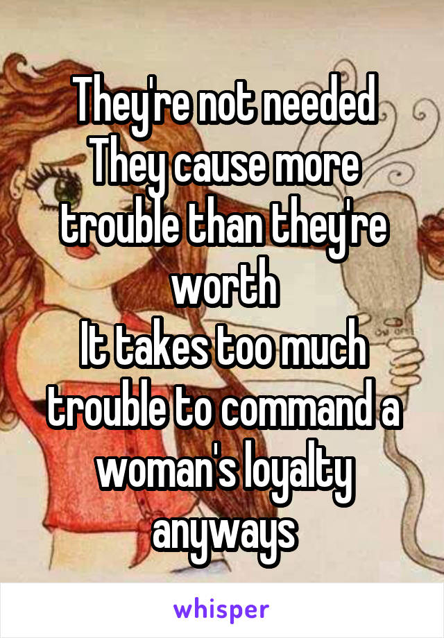 They're not needed
They cause more trouble than they're worth
It takes too much trouble to command a woman's loyalty anyways