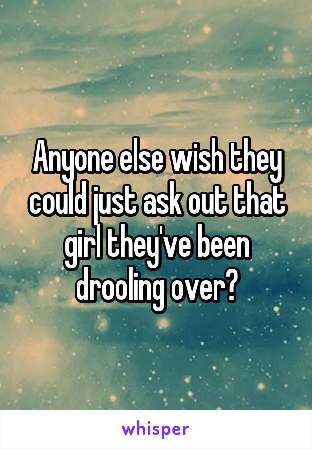 Anyone else wish they could just ask out that girl they've been drooling over?