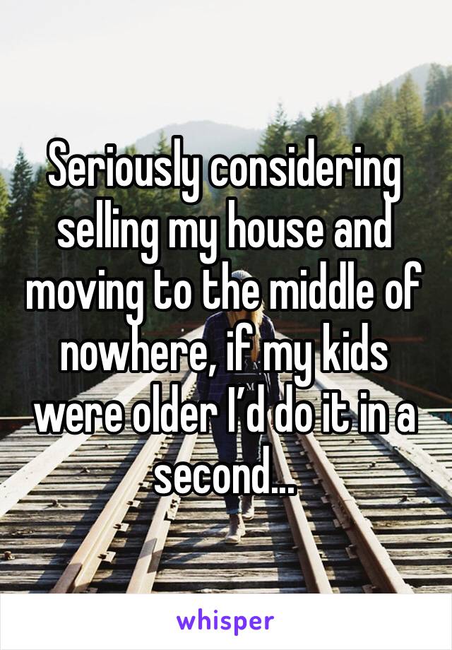 Seriously considering selling my house and moving to the middle of nowhere, if my kids were older I’d do it in a second... 