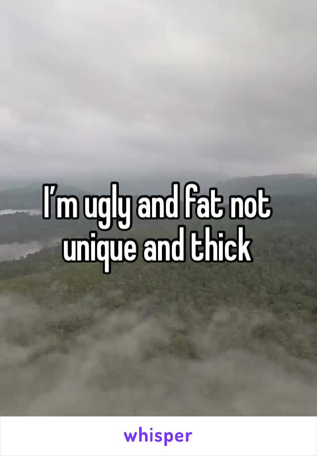 I’m ugly and fat not unique and thick