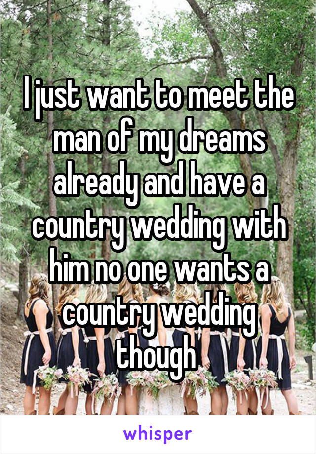 I just want to meet the man of my dreams already and have a country wedding with him no one wants a country wedding though 