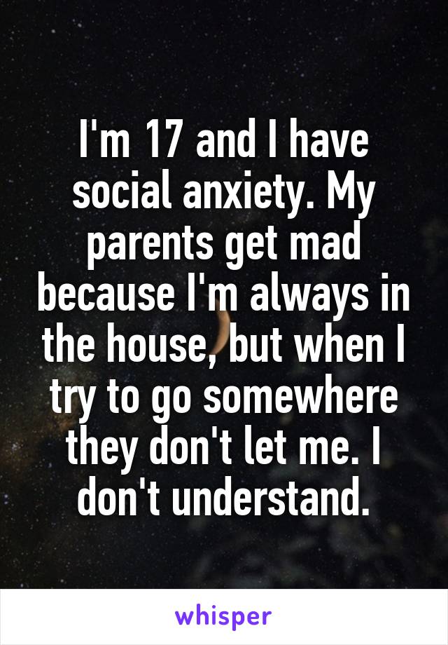 I'm 17 and I have social anxiety. My parents get mad because I'm always in the house, but when I try to go somewhere they don't let me. I don't understand.