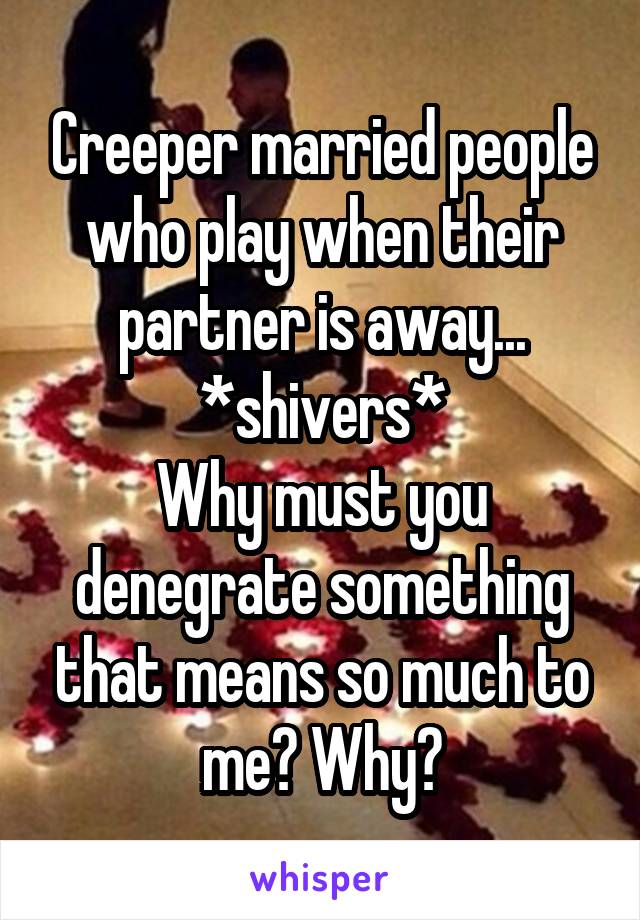 Creeper married people who play when their partner is away...
*shivers*
Why must you denegrate something that means so much to me? Why?