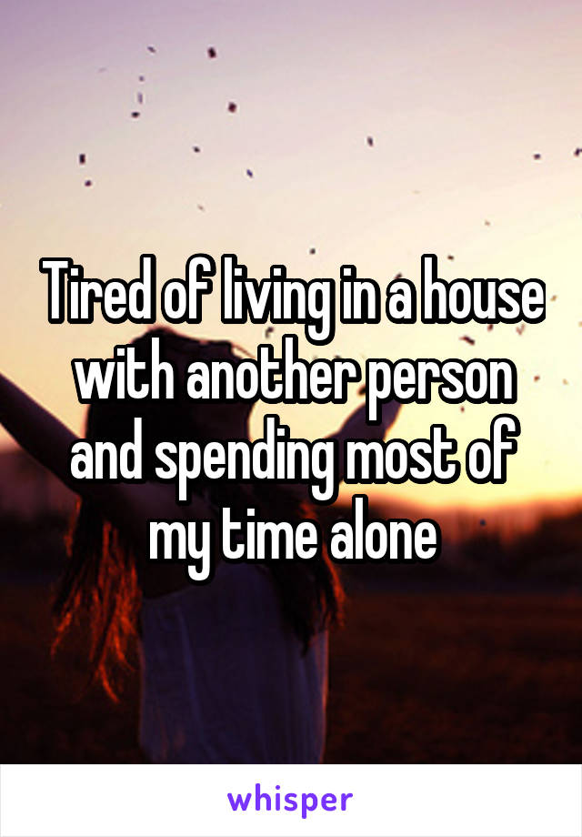Tired of living in a house with another person and spending most of my time alone