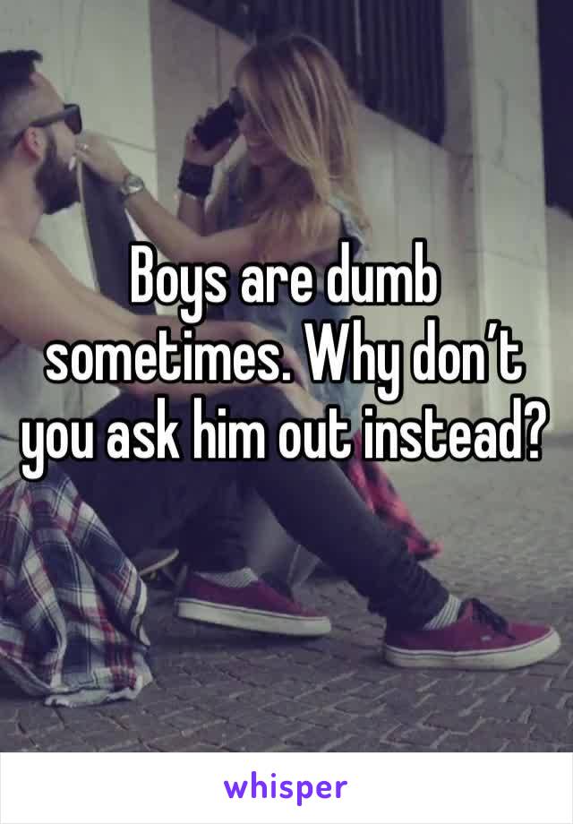 Boys are dumb sometimes. Why don’t you ask him out instead?