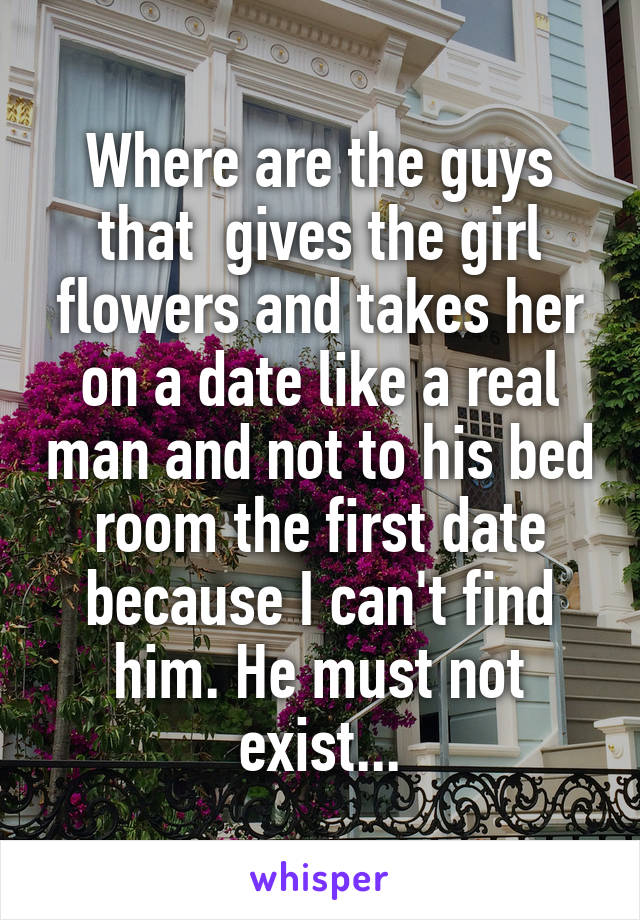 Where are the guys that  gives the girl flowers and takes her on a date like a real man and not to his bed room the first date because I can't find him. He must not exist...