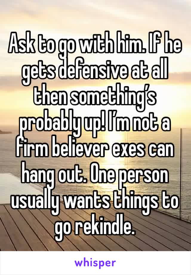 Ask to go with him. If he gets defensive at all then something’s probably up! I’m not a firm believer exes can hang out. One person usually wants things to go rekindle.