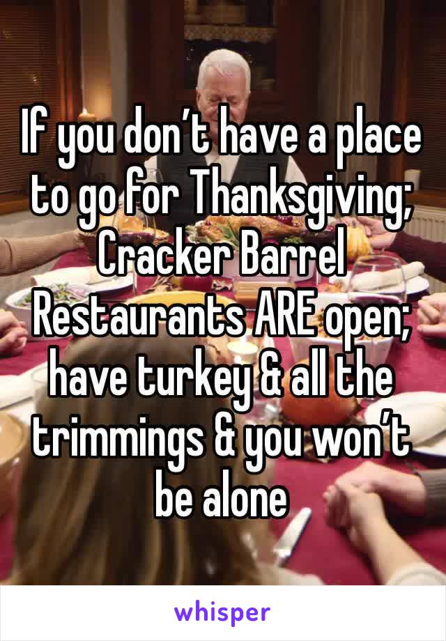 If you don’t have a place to go for Thanksgiving; Cracker Barrel Restaurants ARE open; have turkey & all the trimmings & you won’t be alone 