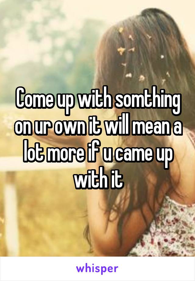 Come up with somthing on ur own it will mean a lot more if u came up with it