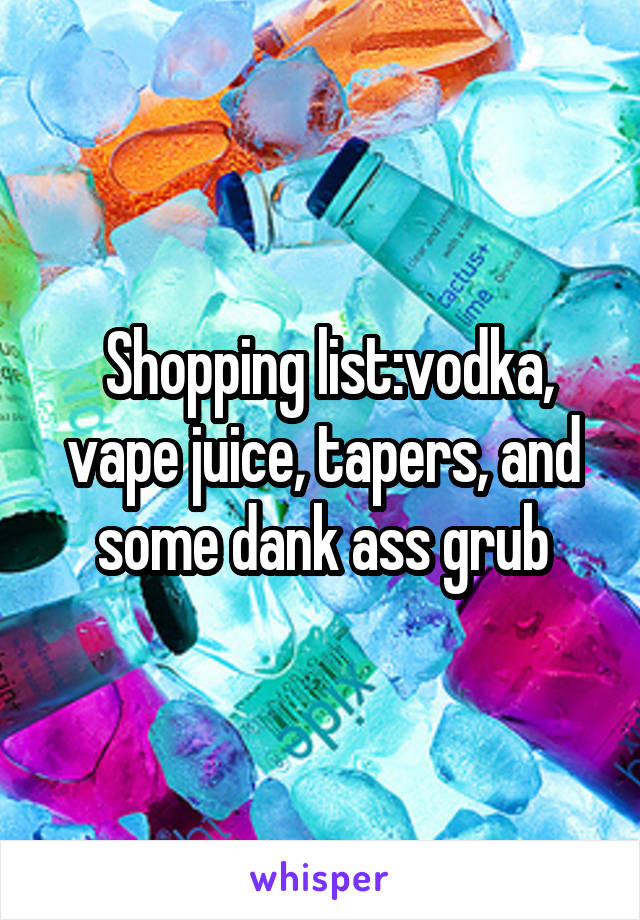  Shopping list:vodka, vape juice, tapers, and some dank ass grub