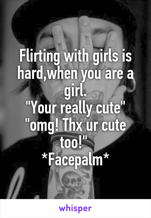 Flirting with girls is hard,when you are a girl.
"Your really cute"
"omg! Thx ur cute too!" 
*Facepalm*