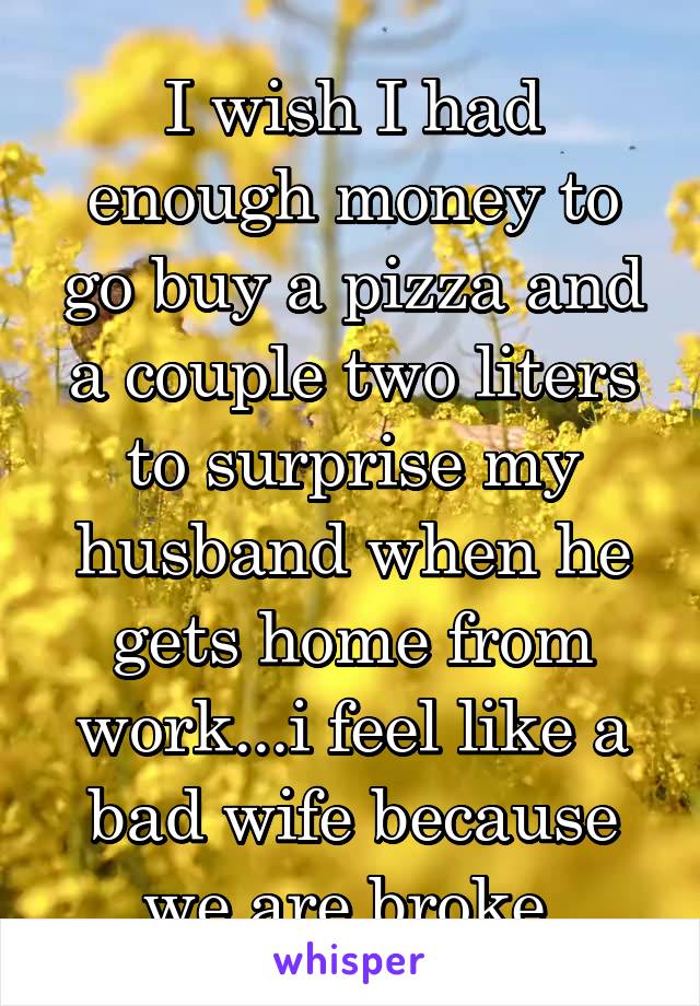 I wish I had enough money to go buy a pizza and a couple two liters to surprise my husband when he gets home from work...i feel like a bad wife because we are broke 