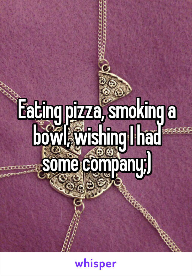 Eating pizza, smoking a bowl, wishing I had some company;)